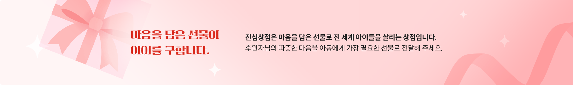 마음을 담은 선물이 아이를 구합니다. 진심상점은 마음을 담은 선물로 전 세계 아이들을 살리는 상점입니다. 후원자님의 따뜻한 마음을 아동에게 가장 필요한 선물로 전달해 주세요.