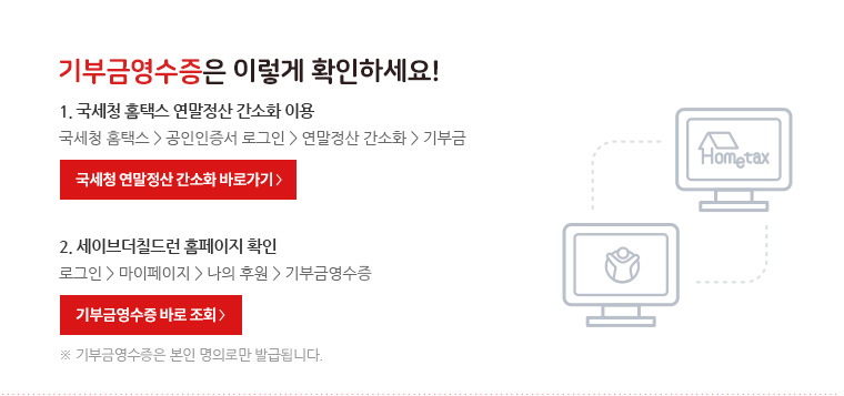 기부금영수증은 이렇게 확인하세요! 1. 국세청 홈택스 연말정산 간소화 이용 : 국세청 홈택스 -> 공인인증서 로그인 -> 연말정산 간소화 -> 기부금 2. 세이브더칠드런 홈페이지 확인 : 로그인 -> 마이페이지 -> 나의 후원 -> 기부금영수증 