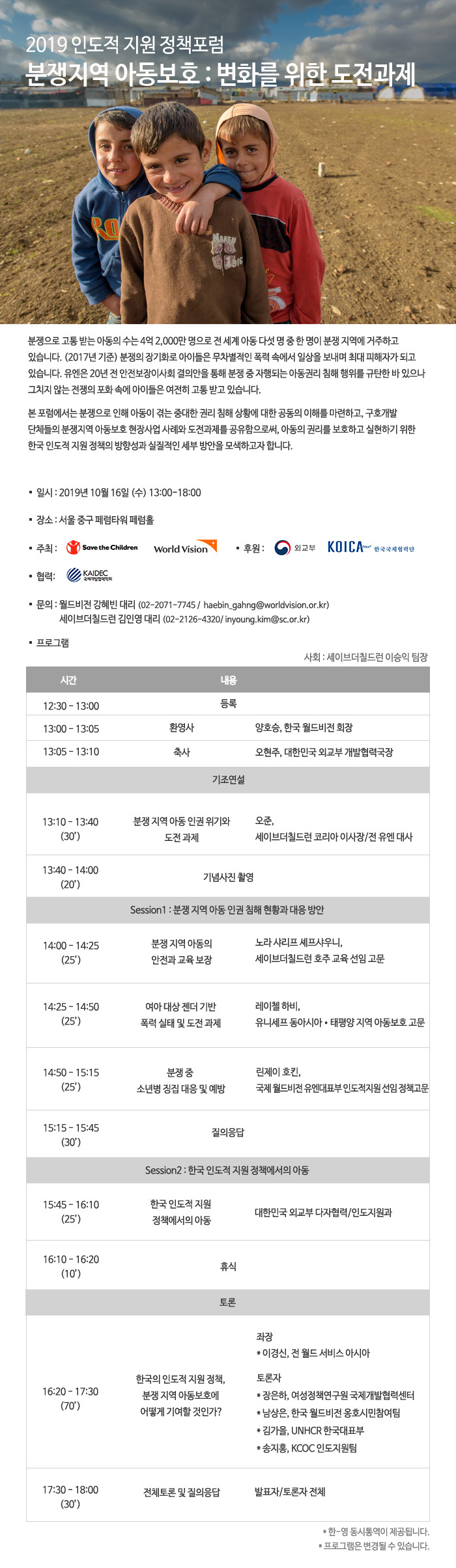 2019 인도적 지원 정책포럼. 분쟁지역 아동보호 : 변화를 위한 도전과제. 분쟁으로 고통 받는 아동의 수는 4억 2,000만 명으로 전 세계 아동 다섯 명 중 한 명이 분쟁 지역에 거주하고 있습니다. (2017년 기준) 분쟁의 장기화로 아이들은 무차별적인 폭력 속에서 일상을 보내며 최대 피해자가 되고 있습니다. 유엔은 20년 전 안전보장이사회 결의안을 통해 분쟁 중 자행되는 아동권리 침해 행위를 규탄한 바 있으나 그치지 않는 전쟁의 포화 속에 아이들은 여전히 고통 받고 있습니다. 본 포럼에서는 분쟁으로 인해 아동이 겪는 중대한 권리 침해 상황에 대한 공동의 이해를 마련하고, 구호개발 단체들의 분쟁지역 아동보호 현장사업 사례와 도전과제를 공유함으로써, 아동의 권리를 보호하고 실현하기 위한 한국 인도적 지원 정책의 방향성과 실질적인 세부 방안을 모색하고자 합니다. *일시 : 2019년 10월 16일 (수) 13:00-18:00 *장소 : 서울 중구 페럼타워 페럼홀 *주최 : Save the Children, World Vision *후원 : 외교부, KOICA 한국국제협력단 *협력 : KAIDEC 국제개발협력학회 *문의 : 월드비전 강혜빈 대리 (02-2071-7745 /  haebin_gahng@worldvision.or.kr), 세이브더칠드런 김인영 대리 (02-2126-4320/ inyoung.kim@sc.or.kr) *프로그램 : 사회 세이브더칠드런 이승익 팀장, 12:30 - 13:00 : 등록, 13:00 - 13:05 환영사 양호승 한국 월드비전 회장, 13:05 - 13:10 축사 오현주, 대한민국 외교부 개발협력국장, 13:10 - 13:40 분쟁 지역 아동 인권 위기와 도전 과제 오준 세이브더칠드런 코리아 이사장/전 유엔 대사, 13:40 - 14:00 기념사진 촬영, 14:00 - 14:25 분쟁 지역 아동의 안전과 교육 보장 노라 샤리프 셰프샤우니 세이브더칠드런 호주 교육 선임 고문, 14:25 - 14:50 여아 대상 젠더 기반 폭력 실태 및 도전 과제 레이첼 하비 유니세프 동아시아•태평양 지역 아동보호 고문, 14:50 - 15:15 분쟁 중 소년병 징집 대응 및 예방 린제이 호킨 국제 월드비전 유엔대표부 인도적지원 선임 정책고문, 15:15 - 15:45 질의응답, 15:45 - 16:10 한국 인도적 지원 정책에서의 아동 대한민국 외교부 다자협력/인도지원과, 16:10 - 16:20 휴식, 16:20 - 17:30 한국의 인도적 지원 정책 분쟁 지역 아동보호에 어떻게 기여할 것인가? -좌장 이경신 전 월드 서비스 아시아 토론자 -장은하 여성정책연구원 국제개발협력센터 -남상은 한국 월드비전 옹호시민참여팀 -김가을 UNHCR 한국대표부 -송지홍 KCOC 인도지원팀, 17:30 - 18:00 전체토론 및 질의응답 발표자/토론자 전체, *한-영 동시통역이 제공됩니다. *프로그램은 변경될 수 있습니다.