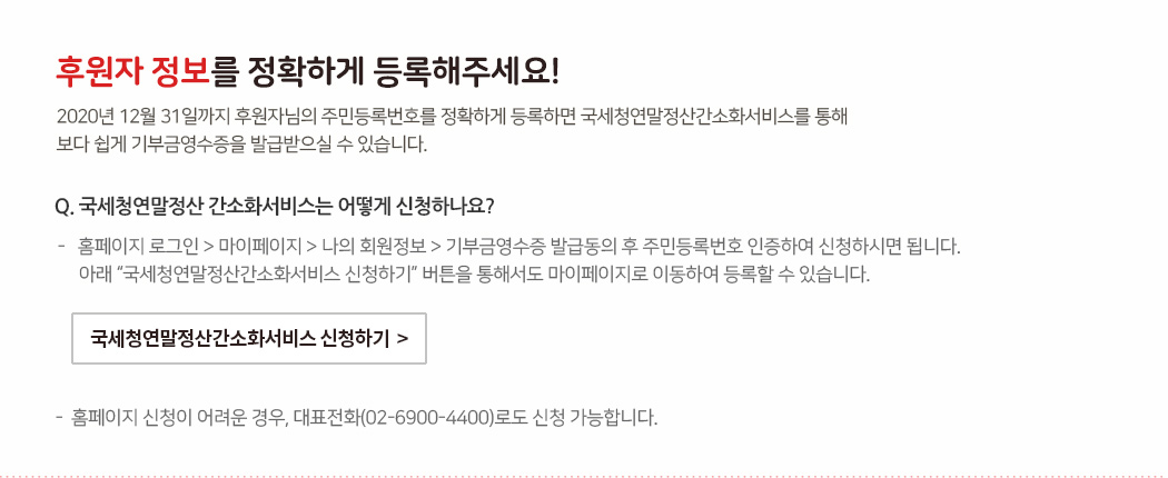 후원자 정보를 정확하게 등록해주세요! 2020년 12월 31일까지 후원자님의 주민등록번호를 정확하게 등록하면 국세청연말정산간소화서비스를 통해 보다 쉽게 기부금영수증을 발급받으실 수 있습니다. Q. 국세청연말정산 간소화서비스는 어떻게 신청하나요? - 홈페이지 로그인 > 마이페이지 > 나의 회원정보 > 기부금영수증 발급동의 후 주민등록번호 인증하여 신청하시면 됩니다. 아래 “국세청연말정산간소화서비스 신청하기” 버튼을 통해서도 마이페이지로 이동하여 등록할 수 있습니다. - 홈페이지 신청이 어려운 경우, 대표전화(02-6900-4400)로도 신청 가능합니다.