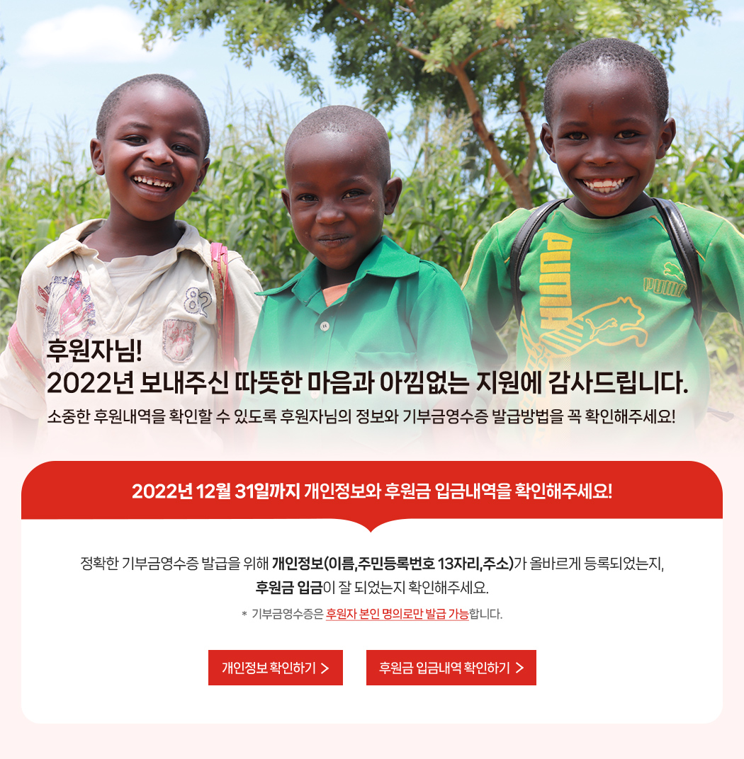 후원자님! 2022년 보내주신 따뜻한 마음과 아낌없는 지원에 감사드립니다. 소중한 후원내역을 확인할 수 있도록 후원자님의 정보와 기부금영수증 발급방법을 꼭 확인해주세요! / 2022년 12월 31일까지 개인정보와 후원금 입금내역을 확인해주세요! 정확한 기부금영수증 발급을 위해 개인정보(이름, 주민등록번호 13자리, 주소)가 올바르게 등록되었는지, 후원금 입금이 잘 되었는지 확인해주세요. * 기부금영수증은 후원자 본인 명의로만 발급 가능합니다.