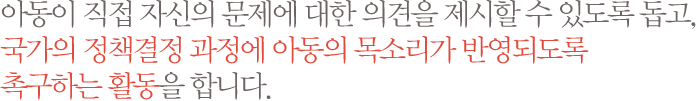 아동이 직접 자신의 문제에 대한 의견을 제시할 수 있도록 돕고, 국가의 정책결정 과정에 아동의 목소리가 반영되도록 촉구하는 활동을 합니다.