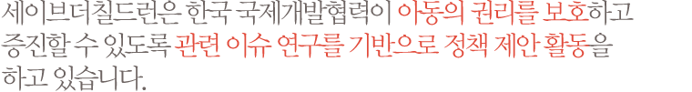 세이브더칠드런은 한국 국제개발협력이 아동의 권리를 보호하고 증진할 수 있도록 관련 이슈 연구를 기반으로 정책 제안 활동을 하고 있습니다.