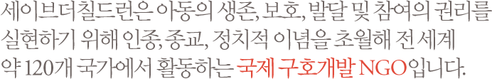 세이브더칠드런은 아동의 생존, 보호, 발달 및 참여의 권리를 실현하기 위해 인종, 종교, 정치적 이념을 초월해 전 세계 약 120개 국가에서 활동하는 국제 구호개발 NGO입니다.