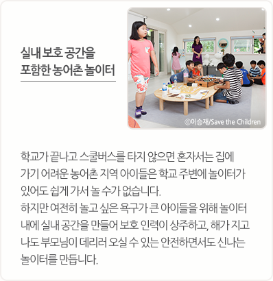 학교가 끝나고 스쿨버스를 타지 않으면 혼자서는 집에 가기 어려운 농어촌 지역 아이들은 학교 주변에 놀이터가 있어도 쉽게 가서 놀 수가 없습니다. 하지만 여전히 놀고 싶은 욕구가 큰 아이들을 위해 놀이터 내에 실내 공간을 만들어 보호 인력이 상주하고, 해가 지고 나도 부모님이 데리러 오실 수 있는 안전하면서도 신나는 놀이터를 만듭니다.
